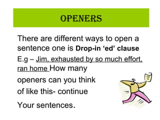 OpeneRs
There are different ways to open a
sentence one is Drop-in ‘ed’ clause
E.g – Jim, exhausted by so much effort,
ran home How many
openers can you think
of like this- continue
Your sentences.
 