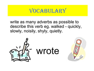 VOCABULARY
write as many adverbs as possible to
describe this verb eg. walked - quickly,
slowly, noisily, shyly, quietly.
wrote
 