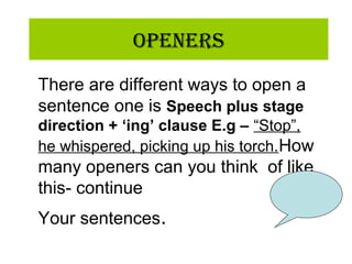 OpeneRs
There are different ways to open a
sentence one is Speech plus stage
direction + ‘ing’ clause E.g – “Stop”,
he whispered, picking up his torch.How
many openers can you think of like
this- continue
Your sentences.
 
