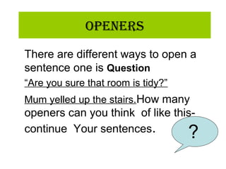 OpeneRs
There are different ways to open a
sentence one is Question
“Are you sure that room is tidy?”
Mum yelled up the stairs.How many
openers can you think of like this-
continue Your sentences. ?
 