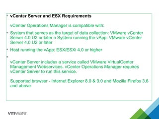  vCenter Server and ESX Requirements
vCenter Operations Manager is compatible with:
 System that serves as the target of data collection: VMware vCenter
Server 4.0 U2 or later n System running the vApp: VMware vCenter
Server 4.0 U2 or later
 Host running the vApp: ESX/ESXi 4.0 or higher

vCenter Server includes a service called VMware VirtualCenter
Management Webservices. vCenter Operations Manager requires
vCenter Server to run this service.
Supported browser - Internet Explorer 8.0 & 9.0 and Mozilla Firefox 3.6
and above
 