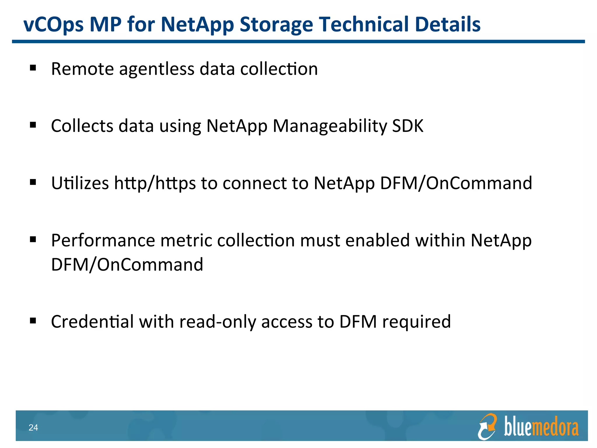 NetApp Storage | Management Pack
Business Critical Applications
Applications Compute & Storage
vRealize Operations
Management Pack
for SAP
Gain a comprehensive
view of SAP integrated
with VMware
vRealize Operations
vRealize Operations
Management Pack for
Citrix XenDesktop &
XenApp
Manage and monitor
Citrix VDI performance
on VMware via a single
integrated console
vRealize Operations
Management Pack
for IBM Tivoli
Apply VMware
analytics to existing
Tivoli monitoring for
deeper insights
 