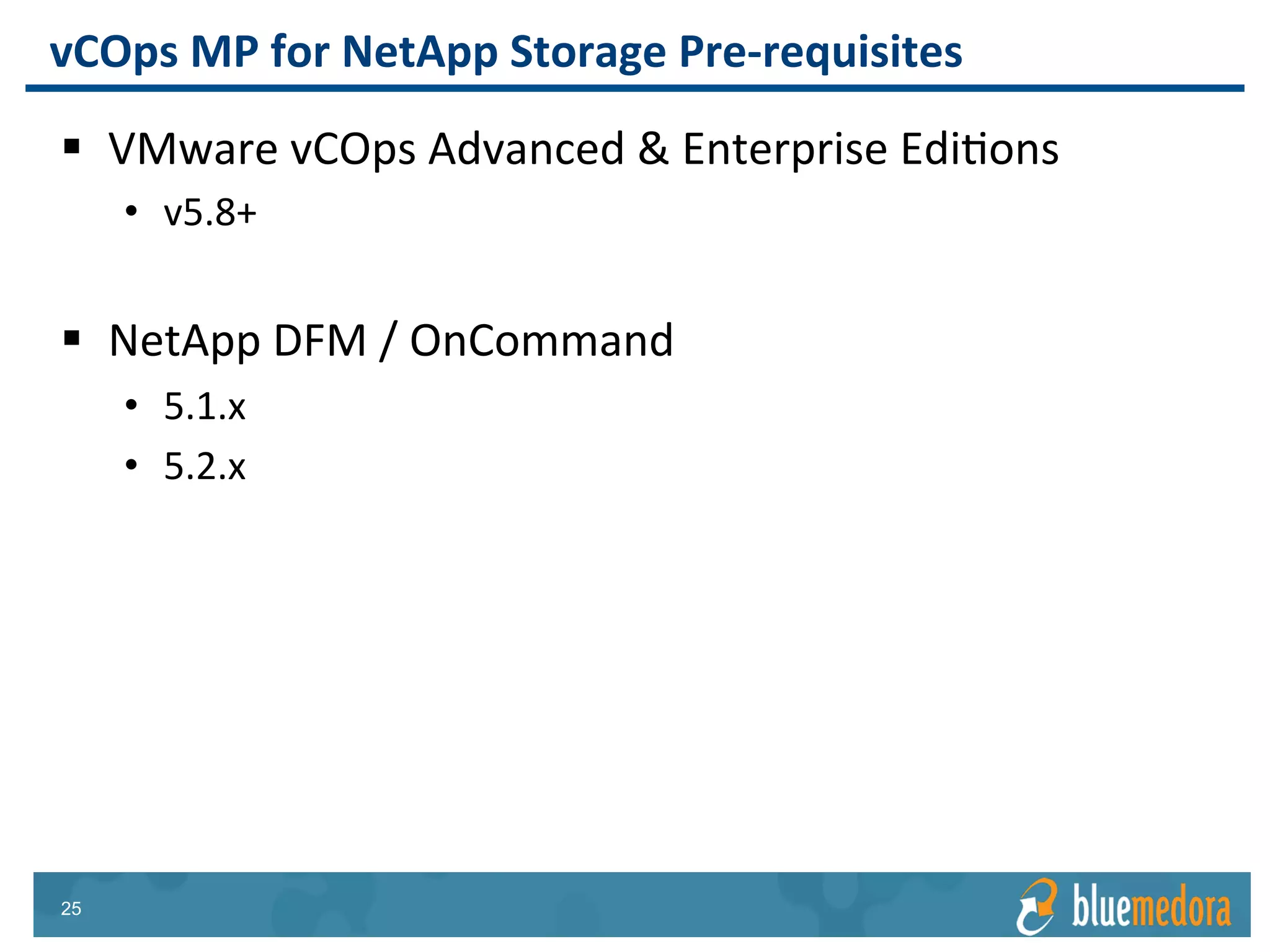 NetApp Storage | Management Pack
Network and Fabric
Applications Compute & Storage
vRealize Operations
Management Pack
for F5 BIG-IP
Stay ahead of issue with
vRealize Operations’
predictive analytics in
BIG-IP
vRealize Operations
Management Pack
for Lenovo Network
Collect performance
data from critical
Lenovo Network
resources and make it
available in
vRealize Operations
vRealize Operations
Management Pack
for Cisco Nexus
Instantly view
relationships within
Cisco Nexus, out to
the virtual layer and
beyond
 