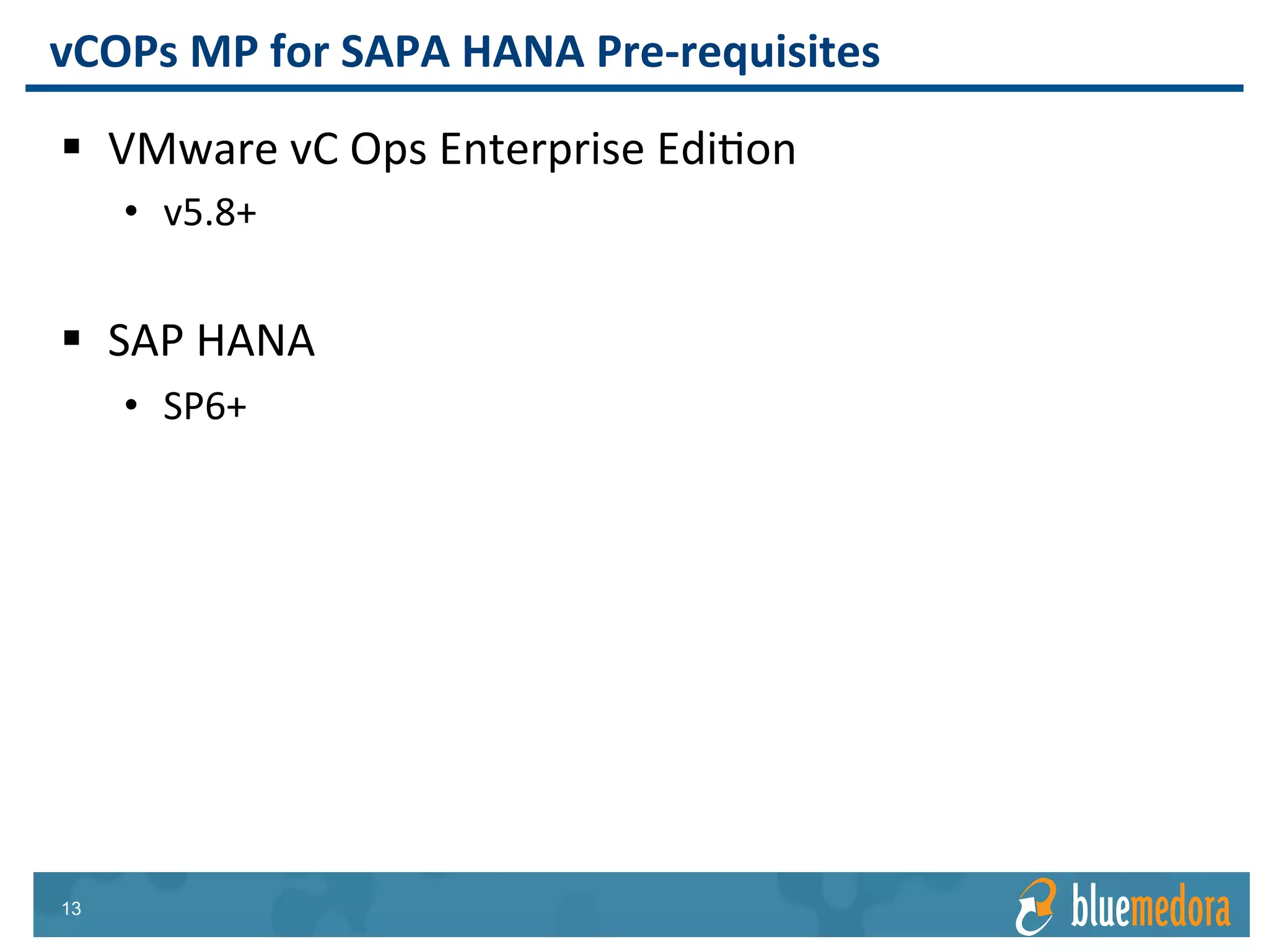 SAP HANA | Management Pack
Includes out-of-the-box reports like
SAP Host KPI Report
Create custom reports and schedule
daily, weekly, or monthly email
delivery
Every metric provided in the
Management Pack for SAP can be
used in custom reports
Reports & Views
 