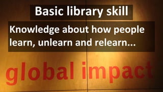 Basic library skill
Knowledge about how people
learn, unlearn and relearn...
 