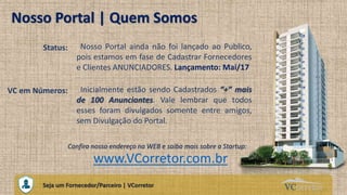 VCorretorCuidando do Seu Próprio Imóvel
Nosso Portal | Quem Somos
Confira nosso endereço na WEB e saiba mais sobre a Startup:
Seja um Fornecedor/Parceiro | VCorretor
www.VCorretor.com.br
Status: Nosso Portal ainda não foi lançado ao Publico,
pois estamos em fase de Cadastrar Fornecedores
e Clientes ANUNCIADORES. Lançamento: Mai/17
VC em Números: Inicialmente estão sendo Cadastrados “+” mais
de 100 Anunciantes. Vale lembrar que todos
esses foram divulgados somente entre amigos,
sem Divulgação do Portal.
 