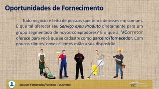 VCorretorCuidando do Seu Próprio Imóvel
Oportunidades de Fornecimento
Todo negócio é feito de pessoas que tem interesses em comum.
E que tal oferecer seu Serviço e/ou Produto diretamente para um
grupo segmentado de novos compradores? É o que a VCorretor
oferece para você que se cadastre como parceiro/fornecedor. Com
poucos cliques, novos clientes estão a sua disposição.
Seja um Fornecedor/Parceiro | VCorretor
 