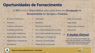 VCorretorCuidando do Seu Próprio Imóvel
Oportunidades de Fornecimento
• Bombeiro Hidráulico;
Seja um Fornecedor/Parceiro | VCorretor
A VCorretor disponibiliza uma vasta área em Divulgação de
fornecimento de Serviços & Produtos.
• Eletricista;
• Chaveiro; • Gesseiro;
• Cortinas e Persianas; • Serviço de Internet;
• Combate a Incêndio; • Inst. e Manutenção de Ar-Cond.
• Construção e Reformas; • Inst. e Manutenção de Antenas
• Depósito de Água e Gás; • Jardinagem e Paisagismo;
• Limpeza e Conservação;• Engenharia e Arquitetura;
• Elevadores; • Material de Construção;
• Rede de Proteção;
• Seguranças;
• Seguros para Imóveis;
• Vidraçaria;
• E muitos Outros!
Caso o seu Serviço e/ou Produto não
esteja nesta apresentação, não se preocupe!
Entre em contato com VCorretor, será um
prazer inserir o seu Serviço/Produto!
 