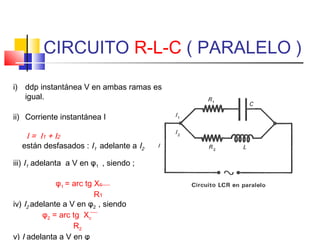 CIRCUITO R-L-C ( PARALELO )
i) ddp instantánea V en ambas ramas es
igual.
ii) Corriente instantánea I

I = I 1 + I2
están desfasados : I1 adelante a I2
iii) I1 adelanta a V en φ1 , siendo ;
φ1 = arc tg Xc
R1
iv) I2 adelante a V en φ2 , siendo
φ2 = arc tg Xc
R2
v) I adelanta a V en φ

 