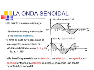LA ONDA SENOIDAL
o Se adapta a las matemáticas y a
fenómenos físicos que se asocian
a los circuitos eléctricos .
o Forma de onda cuyo aspecto no se
afecta por las características de
•1 rad = 57,3°
respuesta de los elementos R , L y C
• 2πrad = 360°
• si la tensión que existe en un resistor , un inductor o un capacitor es

senoidal entonces la corriente resultante para cada uno tendrá
característica senoidal.

 