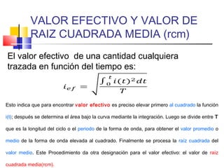 VALOR EFECTIVO Y VALOR DE
RAIZ CUADRADA MEDIA (rcm)
El valor efectivo de una cantidad cualquiera
trazada en función del tiempo es:

Esto indica que para encontrar valor efectivo es preciso elevar primero al cuadrado la función
i(t); después se determina el área bajo la curva mediante la integración. Luego se divide entre T
que es la longitud del ciclo o el periodo de la forma de onda, para obtener el valor promedio o
medio de la forma de onda elevada al cuadrado. Finalmente se procesa la raíz cuadrada del
valor medio. Este Procedimiento da otra designación para el valor efectivo: el valor de raíz
cuadrada media(rcm).

 