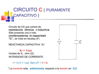 CIRCUITO C ( PURAMENTE
CAPACITIVO )

Circuito de CA que carece de
resistencia óhmica e inductiva
Sólo presenta uno ó más
condensadores de capacidad
“C”, se mide en faraday (F)
REACTANCIA CAPACITIVA “Xc”
X c = 1/ωc
Unidad de Xc : ohm (Ω)
INTENSIDAD DE CORRIENTE
I = V0 /( 1 / ωc) Sen ωT = V / Xc
* La corriente esta adelantada respecto a la tensión en

π/2

 