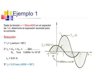 Ejemplo 1
Dado la tensión v = 30sen400t en el capacitor
de 1uf, determine la expresión senoidal para
la corriente

Solución
1° ic= Imsen(ωt + 90°)
2° Im = Vm = Vm =
30V
XC 1/ωc 1/(400x 1x 10-6)F
Im = 0,01 A

3° ic= 0,01sen (400t + 90°)

 