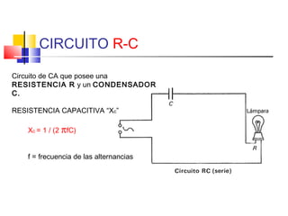 CIRCUITO R-C
Circuito de CA que posee una
RESISTENCIA R y un CONDENSADOR
C.
RESISTENCIA CAPACITIVA “Xc”
Xc = 1 / (2 πfC)
f = frecuencia de las alternancias

 