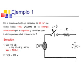 Ejemplo 1
En el circuito adjunto, el capacitor de 20 mF, se
carga hasta 100V ¿Cuánto es la energía
almacenada por el capacitor y su voltaje para
t = 0 después de abrir el interruptor ?

Solución
1° Wc = ½ CE2
= ½ ( 20 mF )(100 V)2

Wc = 100 J

2° V(0) = 100 V

 