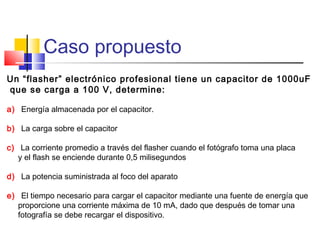 Caso propuesto
Un “flasher” electrónico profesional tiene un capacitor de 1000uF
que se carga a 100 V, determine:
a) Energía almacenada por el capacitor.
b) La carga sobre el capacitor
c) La corriente promedio a través del flasher cuando el fotógrafo toma una placa
y el flash se enciende durante 0,5 milisegundos
d) La potencia suministrada al foco del aparato
e) El tiempo necesario para cargar el capacitor mediante una fuente de energía que
proporcione una corriente máxima de 10 mA, dado que después de tomar una
fotografía se debe recargar el dispositivo.

 