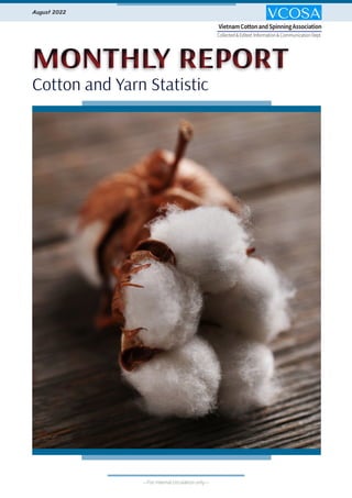 Bản tin tháng 8-2022
MONTHLY REPORT
MONTHLY REPORT
Cotton and Yarn Statistic
Cotton and Yarn Statistic
August 2022
Collected & Edited: Information & Communication Dept.
VietnamCottonandSpinningAssociation
---For internal circulation only---
 