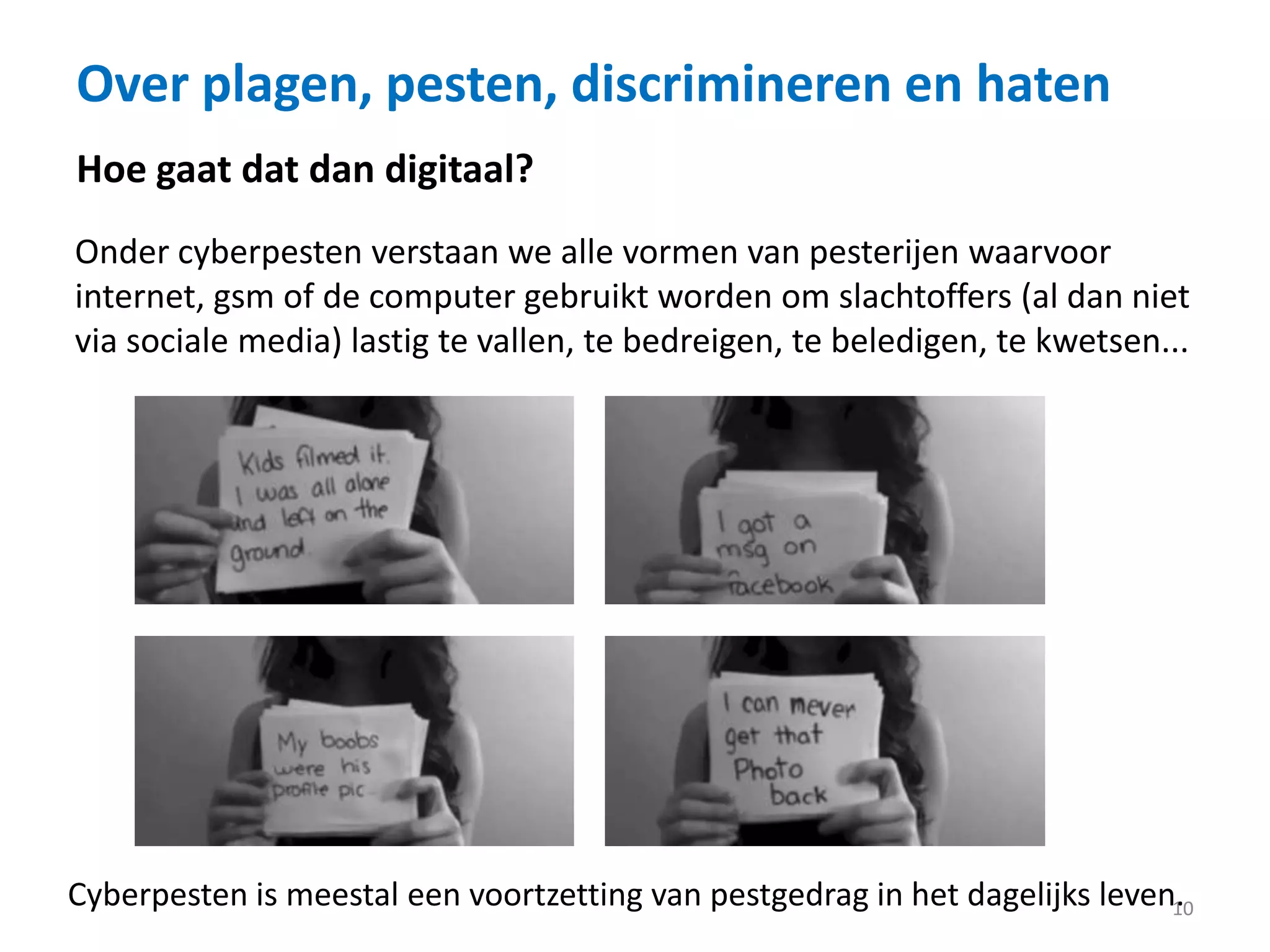 Over plagen, pesten, discrimineren en haten
10
Hoe gaat dat dan digitaal?
Onder cyberpesten verstaan we alle vormen van pesterijen waarvoor
internet, gsm of de computer gebruikt worden om slachtoffers (al dan niet
via sociale media) lastig te vallen, te bedreigen, te beledigen, te kwetsen...
Cyberpesten is meestal een voortzetting van pestgedrag in het dagelijks leven.
 
