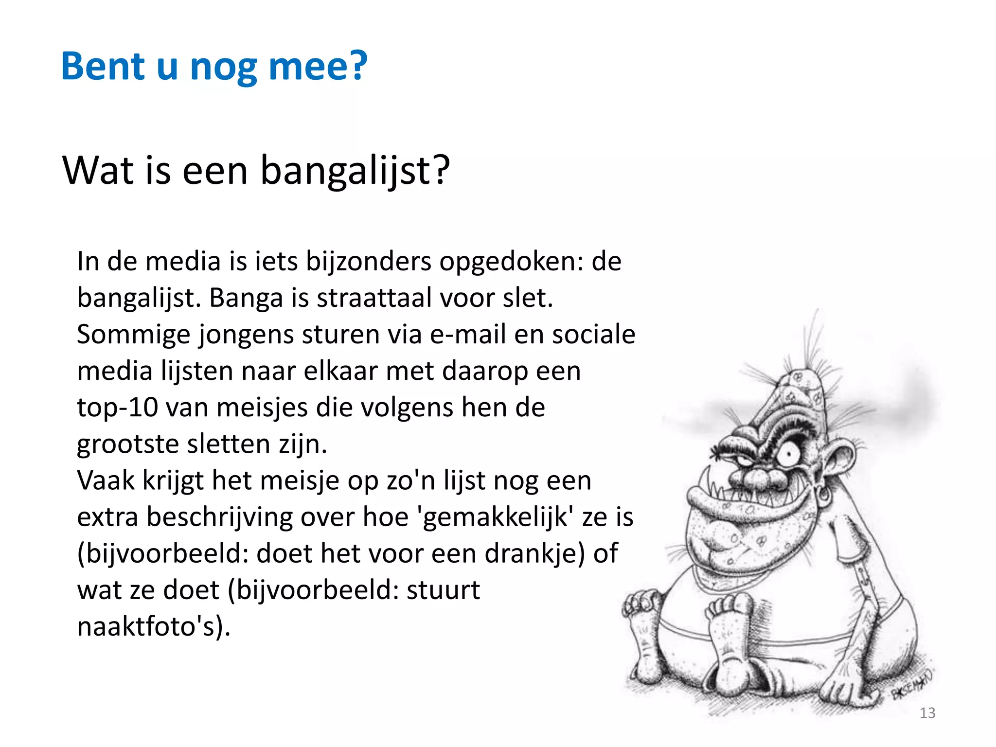 Bent u nog mee?
13
Wat is een bangalijst?
In de media is iets bijzonders opgedoken: de
bangalijst. Banga is straattaal voor slet.
Sommige jongens sturen via e-mail en sociale
media lijsten naar elkaar met daarop een
top-10 van meisjes die volgens hen de
grootste sletten zijn.
Vaak krijgt het meisje op zo'n lijst nog een
extra beschrijving over hoe 'gemakkelijk' ze is
(bijvoorbeeld: doet het voor een drankje) of
wat ze doet (bijvoorbeeld: stuurt
naaktfoto's).
 