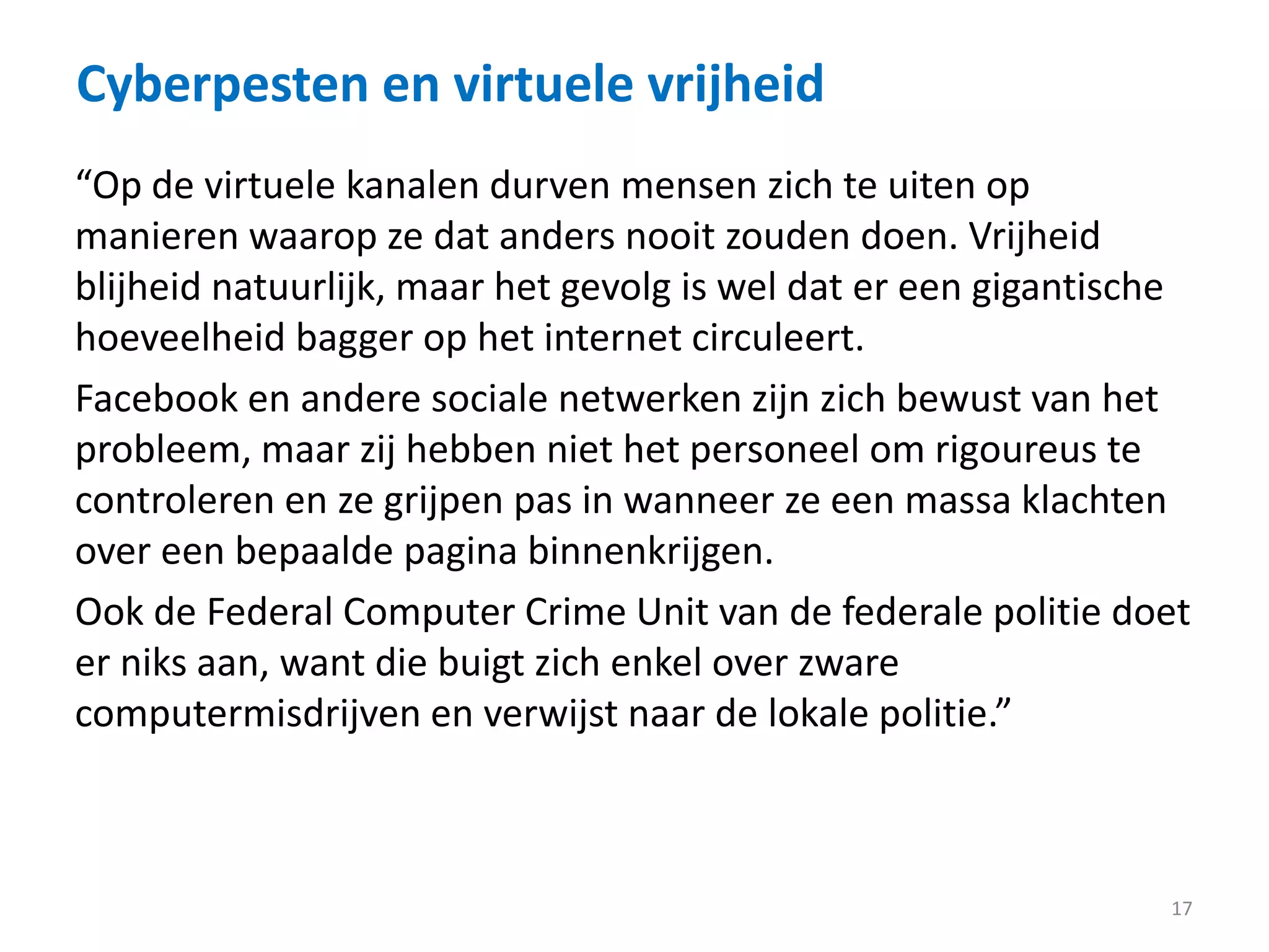 Cyberpesten en virtuele vrijheid
17
“Op de virtuele kanalen durven mensen zich te uiten op
manieren waarop ze dat anders nooit zouden doen. Vrijheid
blijheid natuurlijk, maar het gevolg is wel dat er een gigantische
hoeveelheid bagger op het internet circuleert.
Facebook en andere sociale netwerken zijn zich bewust van het
probleem, maar zij hebben niet het personeel om rigoureus te
controleren en ze grijpen pas in wanneer ze een massa klachten
over een bepaalde pagina binnenkrijgen.
Ook de Federal Computer Crime Unit van de federale politie doet
er niks aan, want die buigt zich enkel over zware
computermisdrijven en verwijst naar de lokale politie.”
 