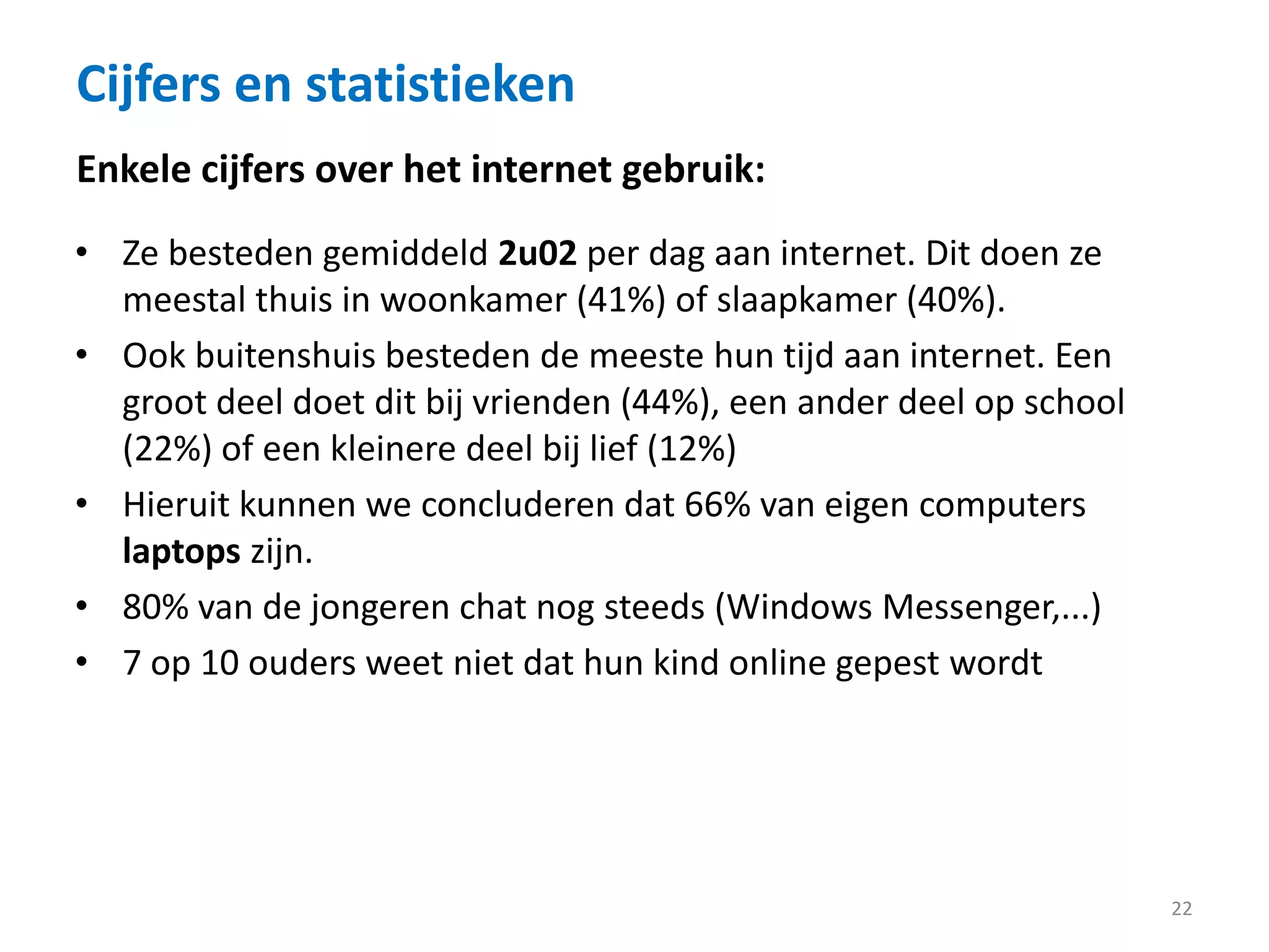 Cijfers en statistieken
22
• Ze besteden gemiddeld 2u02 per dag aan internet. Dit doen ze
meestal thuis in woonkamer (41%) of slaapkamer (40%).
• Ook buitenshuis besteden de meeste hun tijd aan internet. Een
groot deel doet dit bij vrienden (44%), een ander deel op school
(22%) of een kleinere deel bij lief (12%)
• Hieruit kunnen we concluderen dat 66% van eigen computers
laptops zijn.
• 80% van de jongeren chat nog steeds (Windows Messenger,...)
• 7 op 10 ouders weet niet dat hun kind online gepest wordt
Enkele cijfers over het internet gebruik:
 