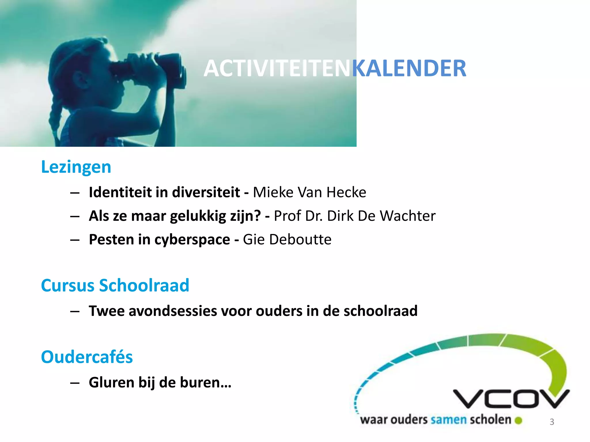 Lezingen
– Identiteit in diversiteit - Mieke Van Hecke
– Als ze maar gelukkig zijn? - Prof Dr. Dirk De Wachter
– Pesten in cyberspace - Gie Deboutte
Cursus Schoolraad
– Twee avondsessies voor ouders in de schoolraad
Oudercafés
– Gluren bij de buren…
ACTIVITEITENKALENDER
3
 