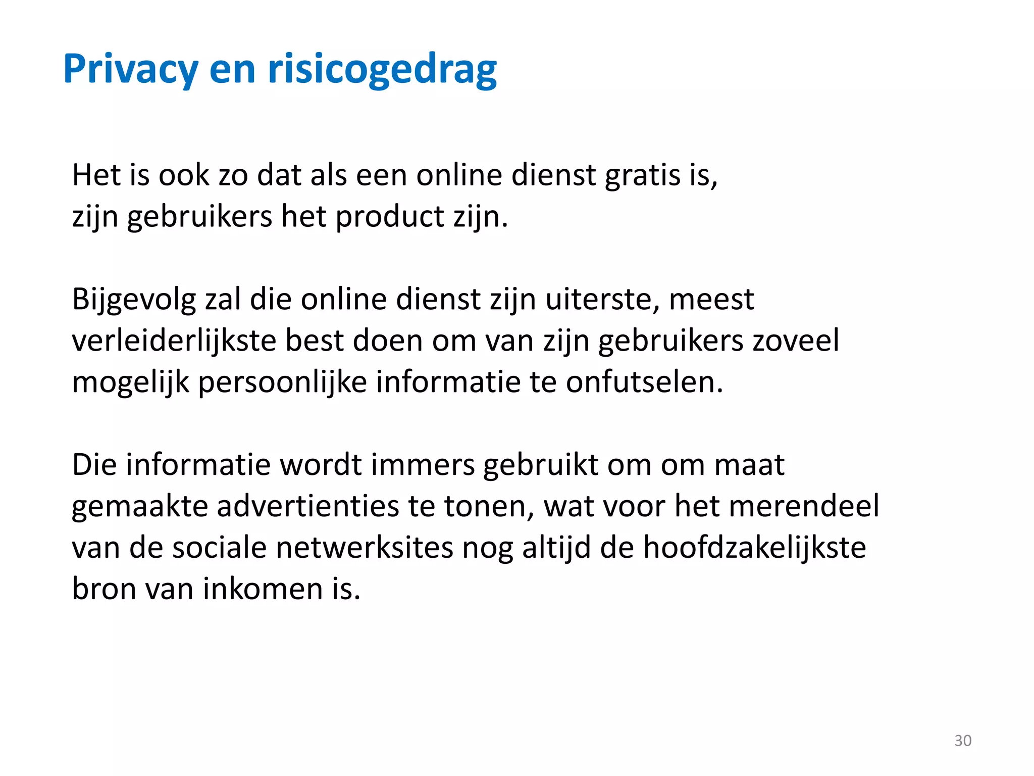 Privacy en risicogedrag
30
Het is ook zo dat als een online dienst gratis is,
zijn gebruikers het product zijn.
Bijgevolg zal die online dienst zijn uiterste, meest
verleiderlijkste best doen om van zijn gebruikers zoveel
mogelijk persoonlijke informatie te onfutselen.
Die informatie wordt immers gebruikt om om maat
gemaakte advertienties te tonen, wat voor het merendeel
van de sociale netwerksites nog altijd de hoofdzakelijkste
bron van inkomen is.
 