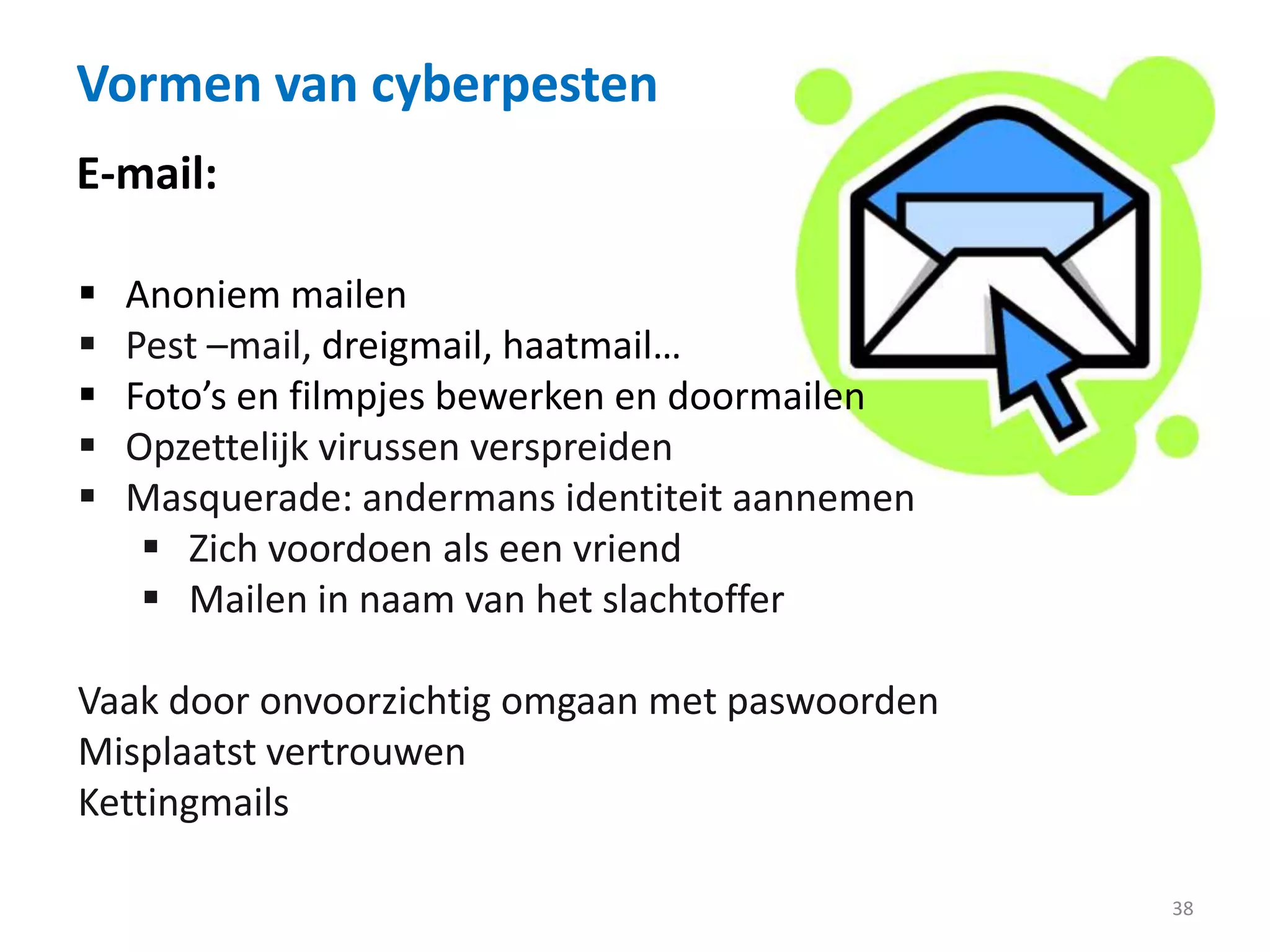 Vormen van cyberpesten
38
E-mail:
 Anoniem mailen
 Pest –mail, dreigmail, haatmail…
 Foto’s en filmpjes bewerken en doormailen
 Opzettelijk virussen verspreiden
 Masquerade: andermans identiteit aannemen
 Zich voordoen als een vriend
 Mailen in naam van het slachtoffer
Vaak door onvoorzichtig omgaan met paswoorden
Misplaatst vertrouwen
Kettingmails
 