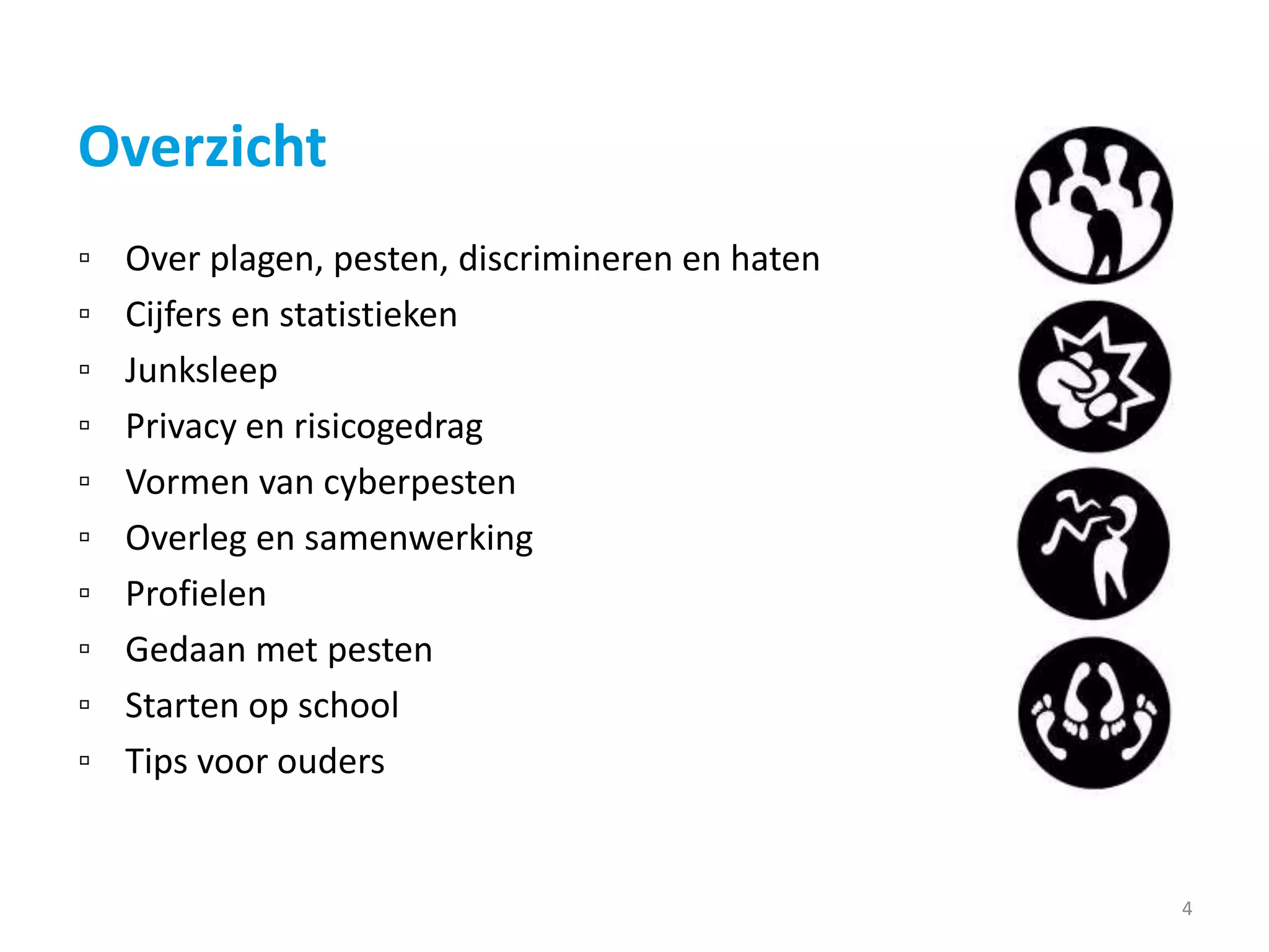 Overzicht
▫ Over plagen, pesten, discrimineren en haten
▫ Cijfers en statistieken
▫ Junksleep
▫ Privacy en risicogedrag
▫ Vormen van cyberpesten
▫ Overleg en samenwerking
▫ Profielen
▫ Gedaan met pesten
▫ Starten op school
▫ Tips voor ouders
4
 