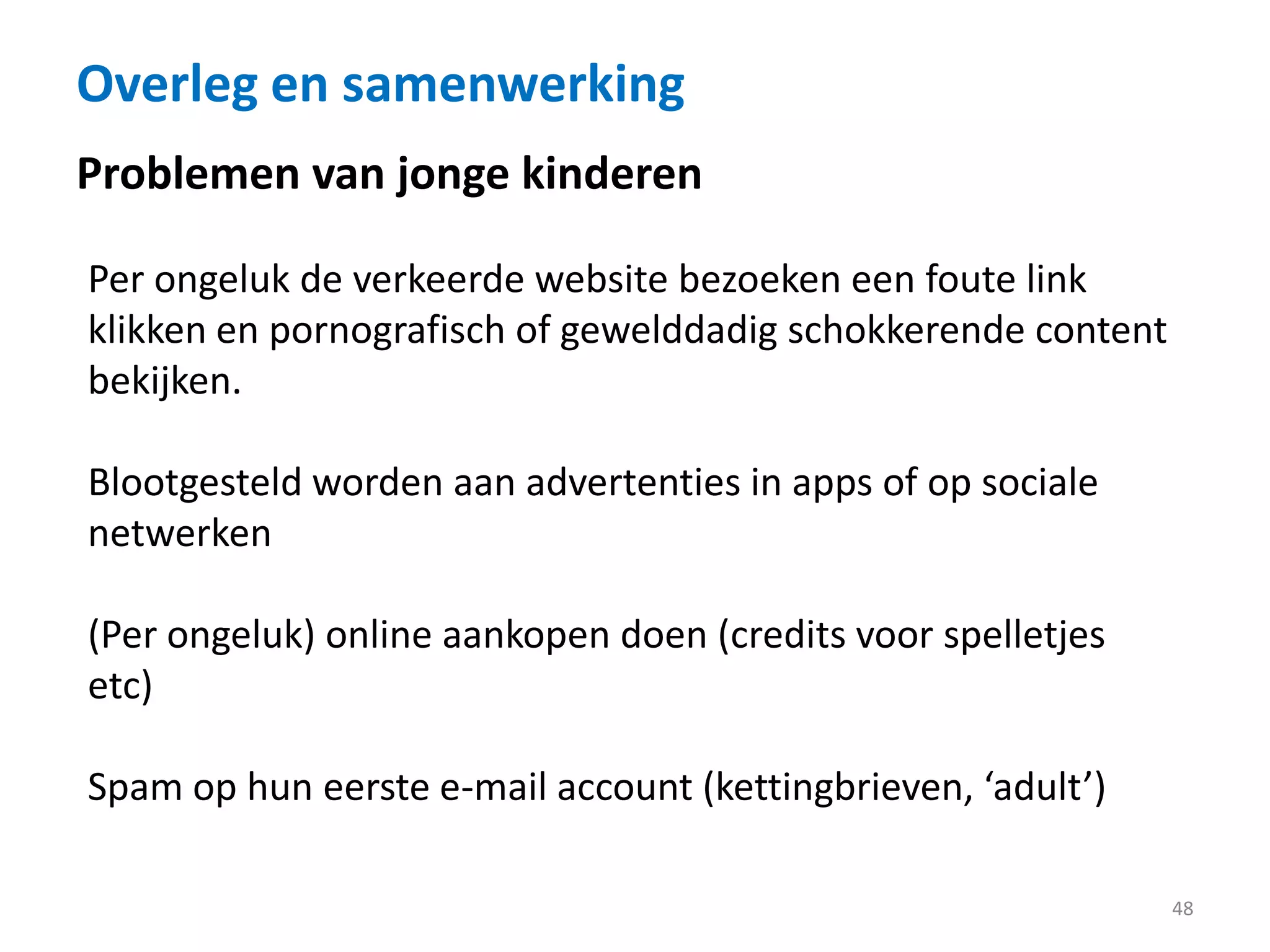 Overleg en samenwerking
48
Per ongeluk de verkeerde website bezoeken een foute link
klikken en pornografisch of gewelddadig schokkerende content
bekijken.
Blootgesteld worden aan advertenties in apps of op sociale
netwerken
(Per ongeluk) online aankopen doen (credits voor spelletjes
etc)
Spam op hun eerste e-mail account (kettingbrieven, ‘adult’)
Problemen van jonge kinderen
 