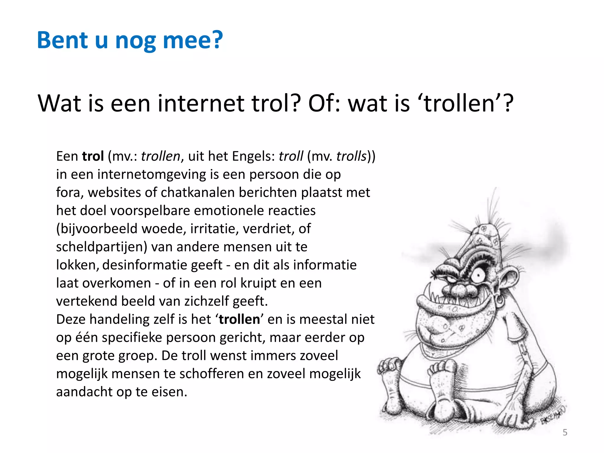 Bent u nog mee?
5
Wat is een internet trol? Of: wat is ‘trollen’?
Een trol (mv.: trollen, uit het Engels: troll (mv. trolls))
in een internetomgeving is een persoon die op
fora, websites of chatkanalen berichten plaatst met
het doel voorspelbare emotionele reacties
(bijvoorbeeld woede, irritatie, verdriet, of
scheldpartijen) van andere mensen uit te
lokken, desinformatie geeft - en dit als informatie
laat overkomen - of in een rol kruipt en een
vertekend beeld van zichzelf geeft.
Deze handeling zelf is het ‘trollen’ en is meestal niet
op één specifieke persoon gericht, maar eerder op
een grote groep. De troll wenst immers zoveel
mogelijk mensen te schofferen en zoveel mogelijk
aandacht op te eisen.
 