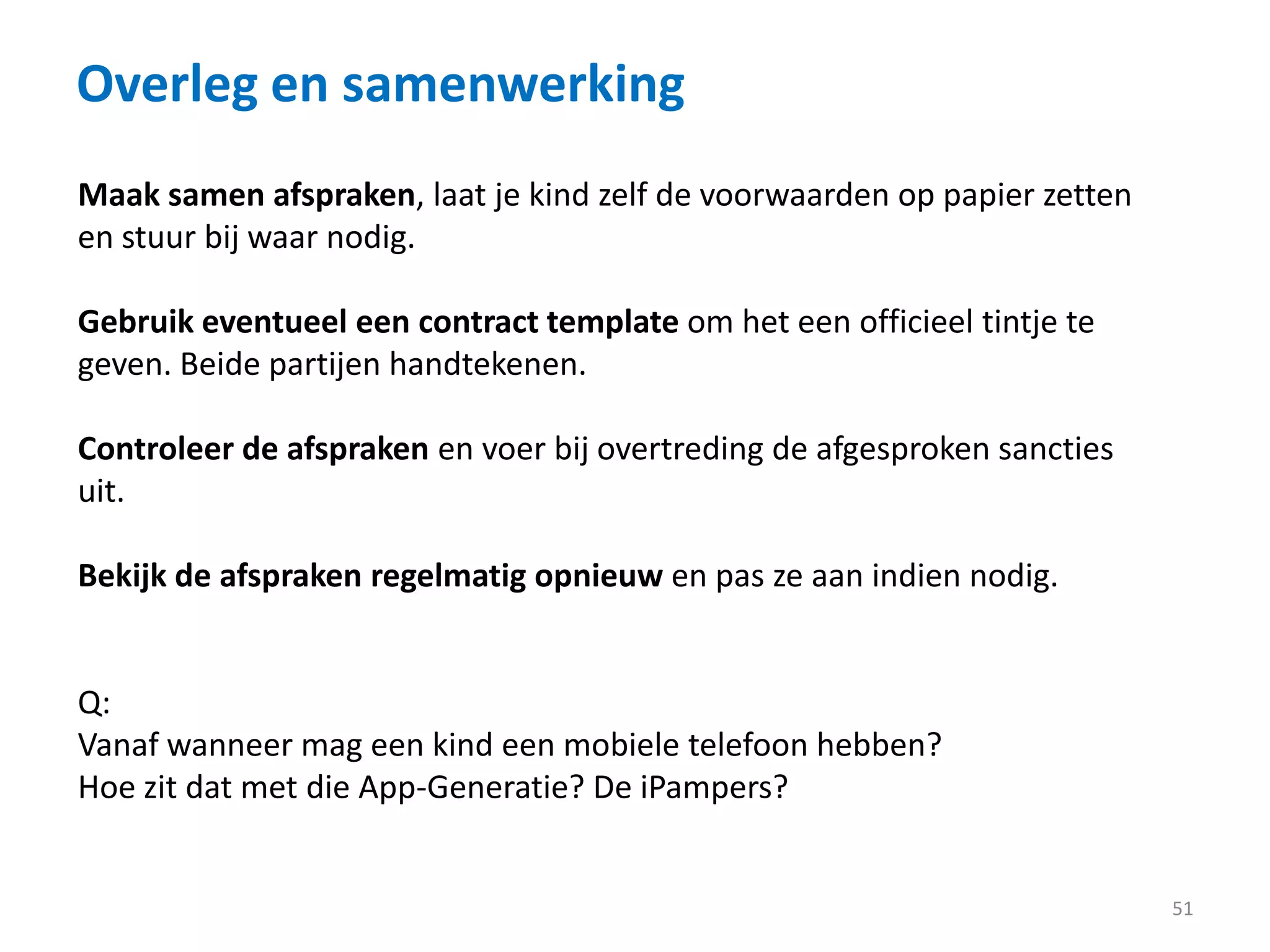 Overleg en samenwerking
51
Maak samen afspraken, laat je kind zelf de voorwaarden op papier zetten
en stuur bij waar nodig.
Gebruik eventueel een contract template om het een officieel tintje te
geven. Beide partijen handtekenen.
Controleer de afspraken en voer bij overtreding de afgesproken sancties
uit.
Bekijk de afspraken regelmatig opnieuw en pas ze aan indien nodig.
Q:
Vanaf wanneer mag een kind een mobiele telefoon hebben?
Hoe zit dat met die App-Generatie? De iPampers?
 