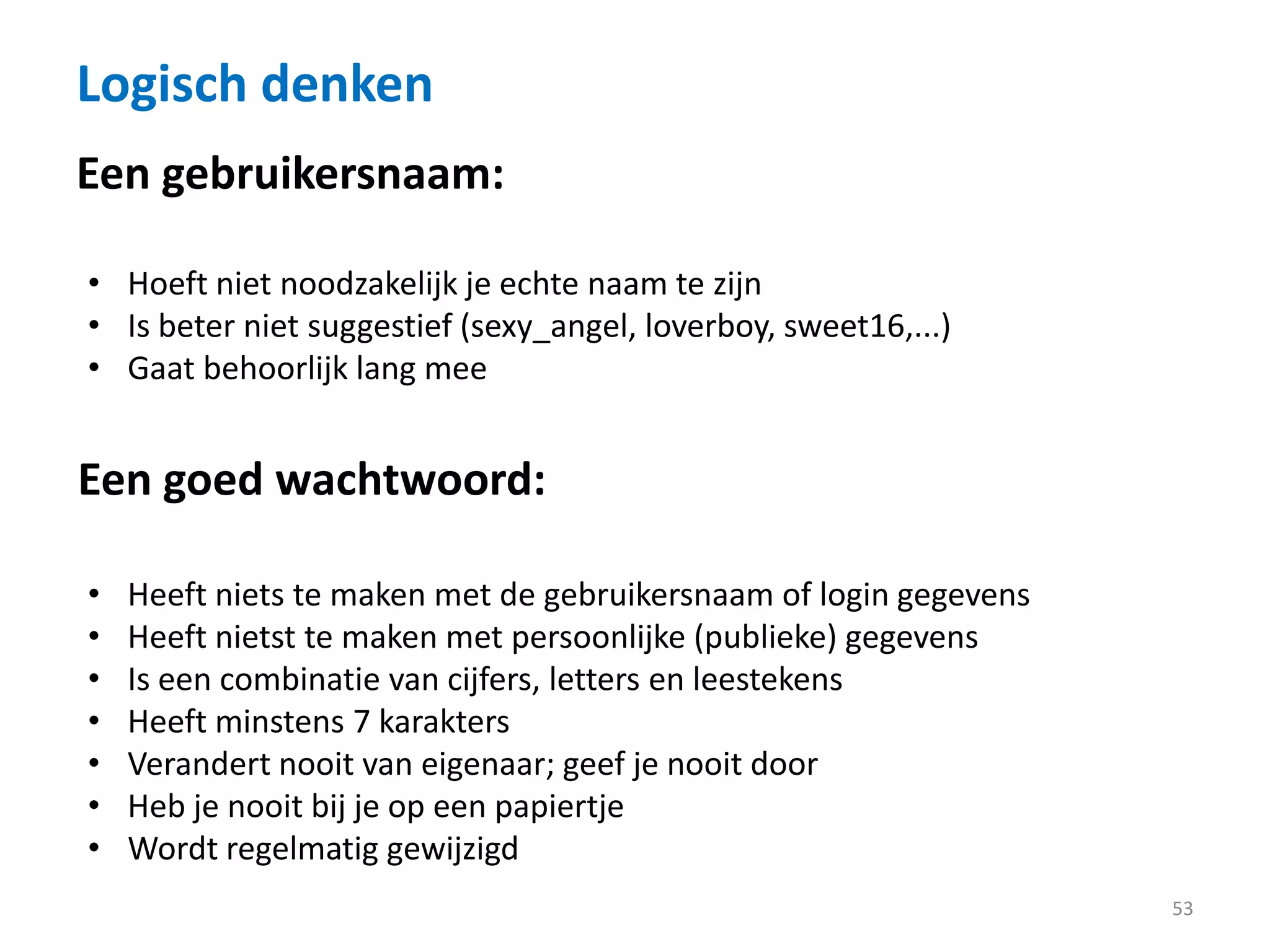 Logisch denken
53
Een gebruikersnaam:
• Hoeft niet noodzakelijk je echte naam te zijn
• Is beter niet suggestief (sexy_angel, loverboy, sweet16,...)
• Gaat behoorlijk lang mee
Een goed wachtwoord:
• Heeft niets te maken met de gebruikersnaam of login gegevens
• Heeft nietst te maken met persoonlijke (publieke) gegevens
• Is een combinatie van cijfers, letters en leestekens
• Heeft minstens 7 karakters
• Verandert nooit van eigenaar; geef je nooit door
• Heb je nooit bij je op een papiertje
• Wordt regelmatig gewijzigd
 
