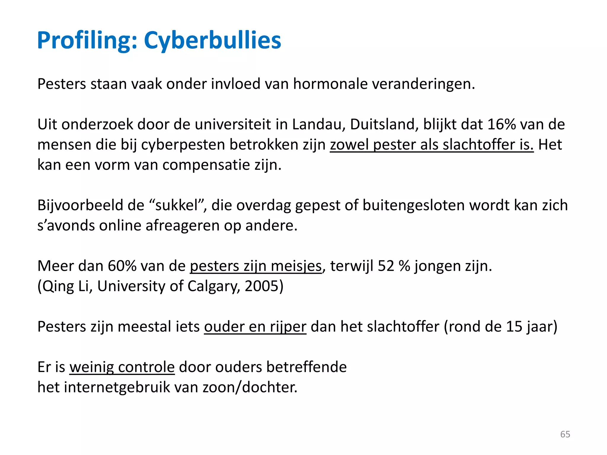 Profiling: Cyberbullies
65
Pesters staan vaak onder invloed van hormonale veranderingen.
Uit onderzoek door de universiteit in Landau, Duitsland, blijkt dat 16% van de
mensen die bij cyberpesten betrokken zijn zowel pester als slachtoffer is. Het
kan een vorm van compensatie zijn.
Bijvoorbeeld de “sukkel”, die overdag gepest of buitengesloten wordt kan zich
s’avonds online afreageren op andere.
Meer dan 60% van de pesters zijn meisjes, terwijl 52 % jongen zijn.
(Qing Li, University of Calgary, 2005)
Pesters zijn meestal iets ouder en rijper dan het slachtoffer (rond de 15 jaar)
Er is weinig controle door ouders betreffende
het internetgebruik van zoon/dochter.
 