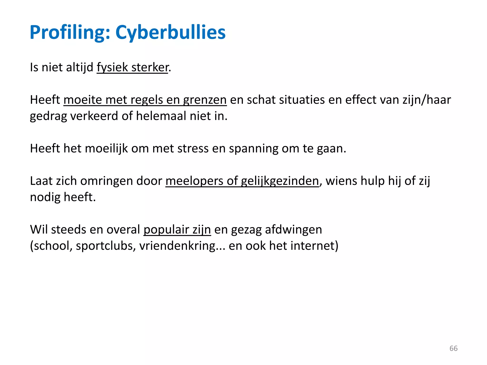 Profiling: Cyberbullies
66
Is niet altijd fysiek sterker.
Heeft moeite met regels en grenzen en schat situaties en effect van zijn/haar
gedrag verkeerd of helemaal niet in.
Heeft het moeilijk om met stress en spanning om te gaan.
Laat zich omringen door meelopers of gelijkgezinden, wiens hulp hij of zij
nodig heeft.
Wil steeds en overal populair zijn en gezag afdwingen
(school, sportclubs, vriendenkring... en ook het internet)
 