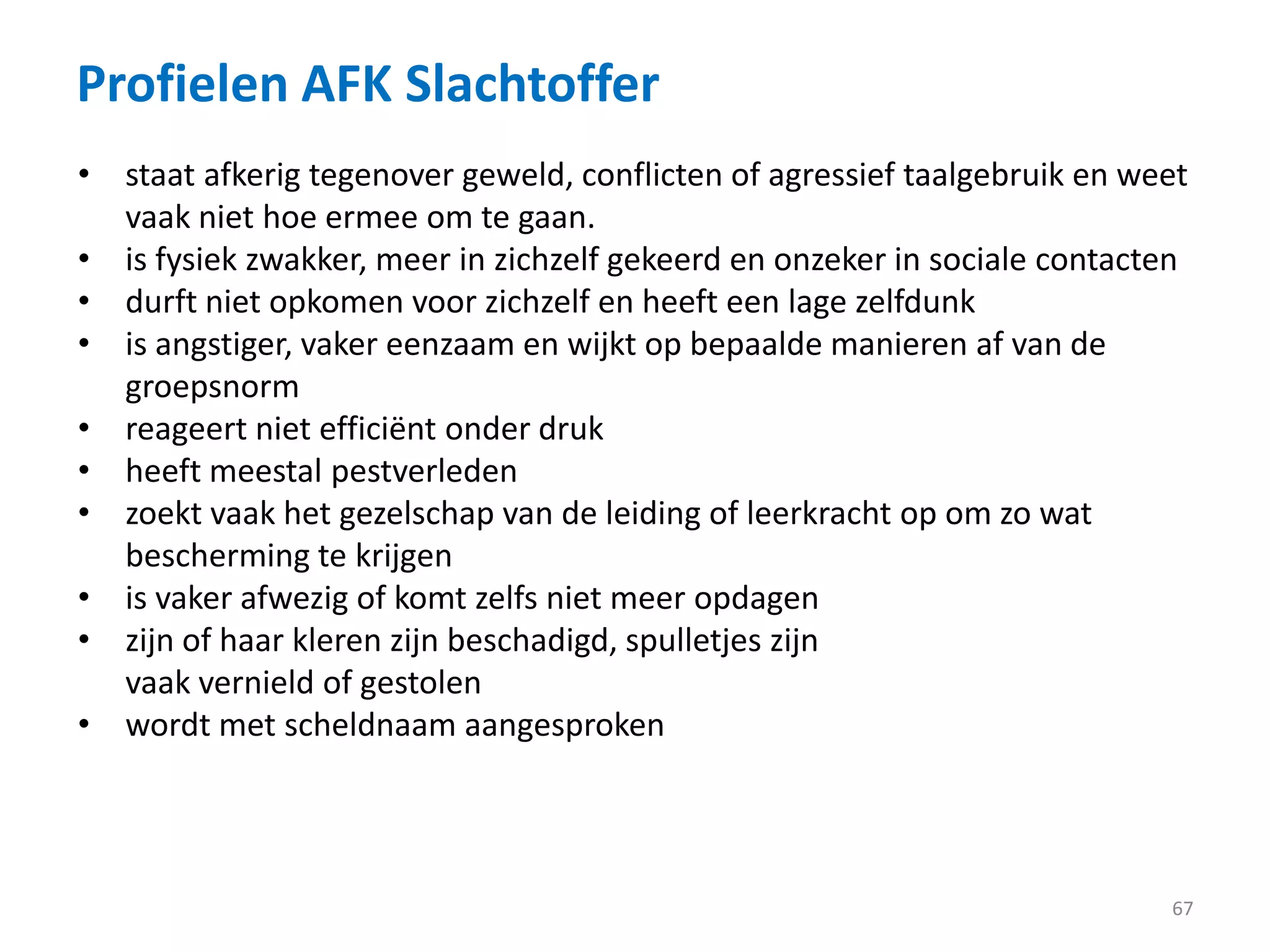 Profielen AFK Slachtoffer
67
• staat afkerig tegenover geweld, conflicten of agressief taalgebruik en weet
vaak niet hoe ermee om te gaan.
• is fysiek zwakker, meer in zichzelf gekeerd en onzeker in sociale contacten
• durft niet opkomen voor zichzelf en heeft een lage zelfdunk
• is angstiger, vaker eenzaam en wijkt op bepaalde manieren af van de
groepsnorm
• reageert niet efficiënt onder druk
• heeft meestal pestverleden
• zoekt vaak het gezelschap van de leiding of leerkracht op om zo wat
bescherming te krijgen
• is vaker afwezig of komt zelfs niet meer opdagen
• zijn of haar kleren zijn beschadigd, spulletjes zijn
vaak vernield of gestolen
• wordt met scheldnaam aangesproken
 
