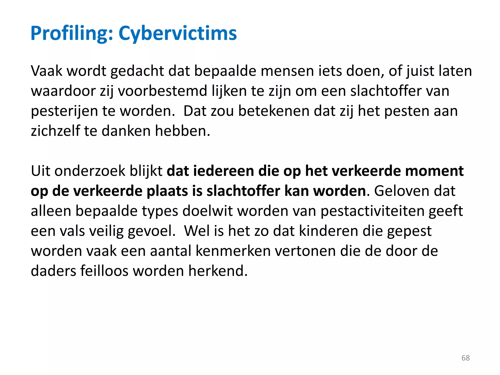 Profiling: Cybervictims
68
Vaak wordt gedacht dat bepaalde mensen iets doen, of juist laten
waardoor zij voorbestemd lijken te zijn om een slachtoffer van
pesterijen te worden. Dat zou betekenen dat zij het pesten aan
zichzelf te danken hebben.
Uit onderzoek blijkt dat iedereen die op het verkeerde moment
op de verkeerde plaats is slachtoffer kan worden. Geloven dat
alleen bepaalde types doelwit worden van pestactiviteiten geeft
een vals veilig gevoel. Wel is het zo dat kinderen die gepest
worden vaak een aantal kenmerken vertonen die de door de
daders feilloos worden herkend.
 