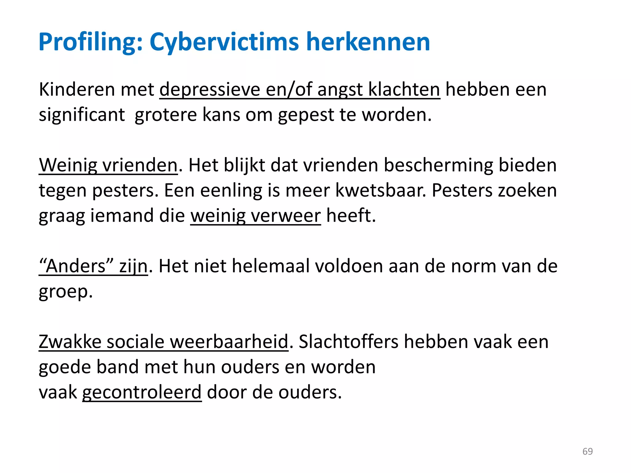 Profiling: Cybervictims herkennen
69
Kinderen met depressieve en/of angst klachten hebben een
significant grotere kans om gepest te worden.
Weinig vrienden. Het blijkt dat vrienden bescherming bieden
tegen pesters. Een eenling is meer kwetsbaar. Pesters zoeken
graag iemand die weinig verweer heeft.
“Anders” zijn. Het niet helemaal voldoen aan de norm van de
groep.
Zwakke sociale weerbaarheid. Slachtoffers hebben vaak een
goede band met hun ouders en worden
vaak gecontroleerd door de ouders.
 