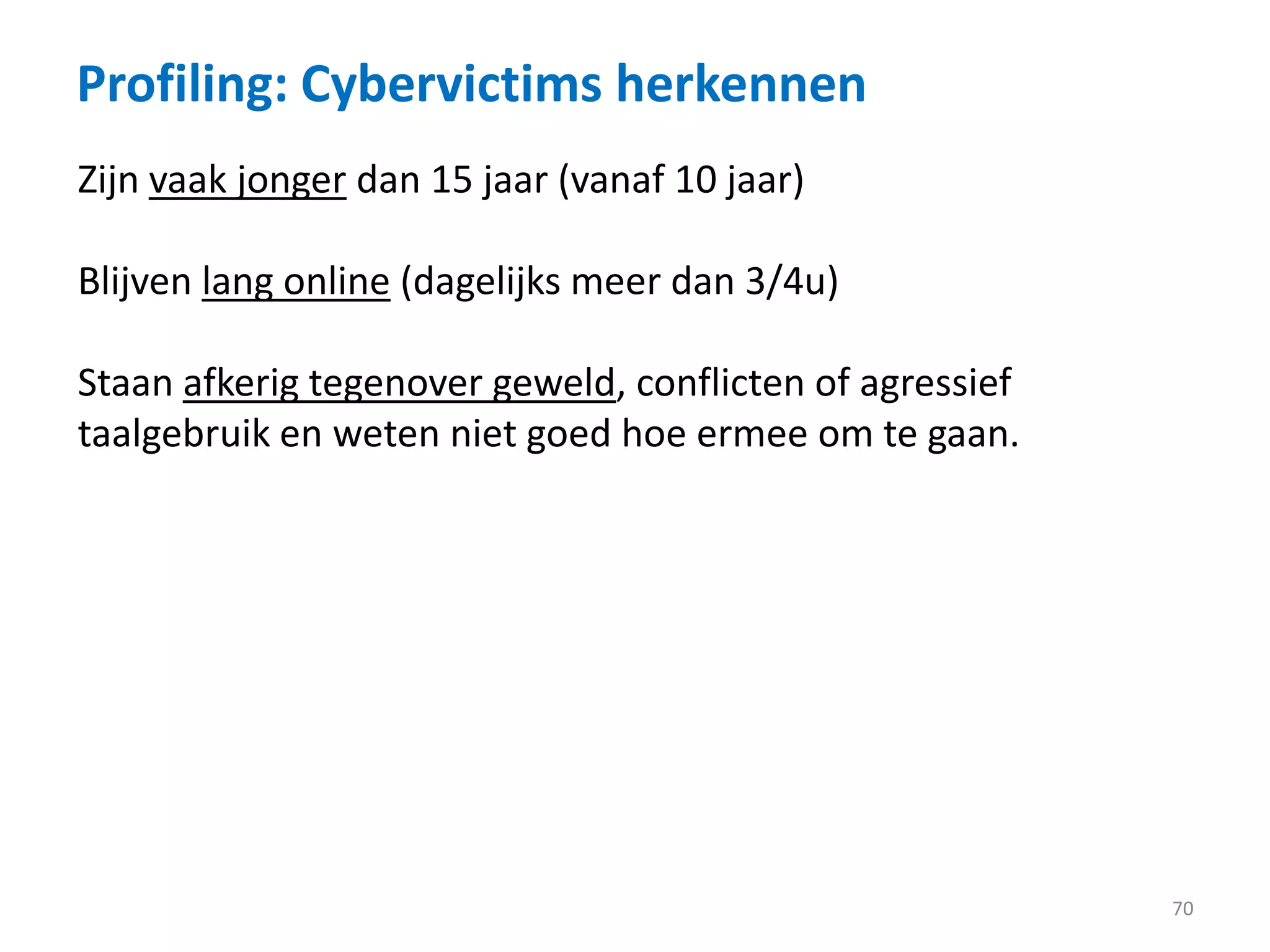 Profiling: Cybervictims herkennen
70
Zijn vaak jonger dan 15 jaar (vanaf 10 jaar)
Blijven lang online (dagelijks meer dan 3/4u)
Staan afkerig tegenover geweld, conflicten of agressief
taalgebruik en weten niet goed hoe ermee om te gaan.
 