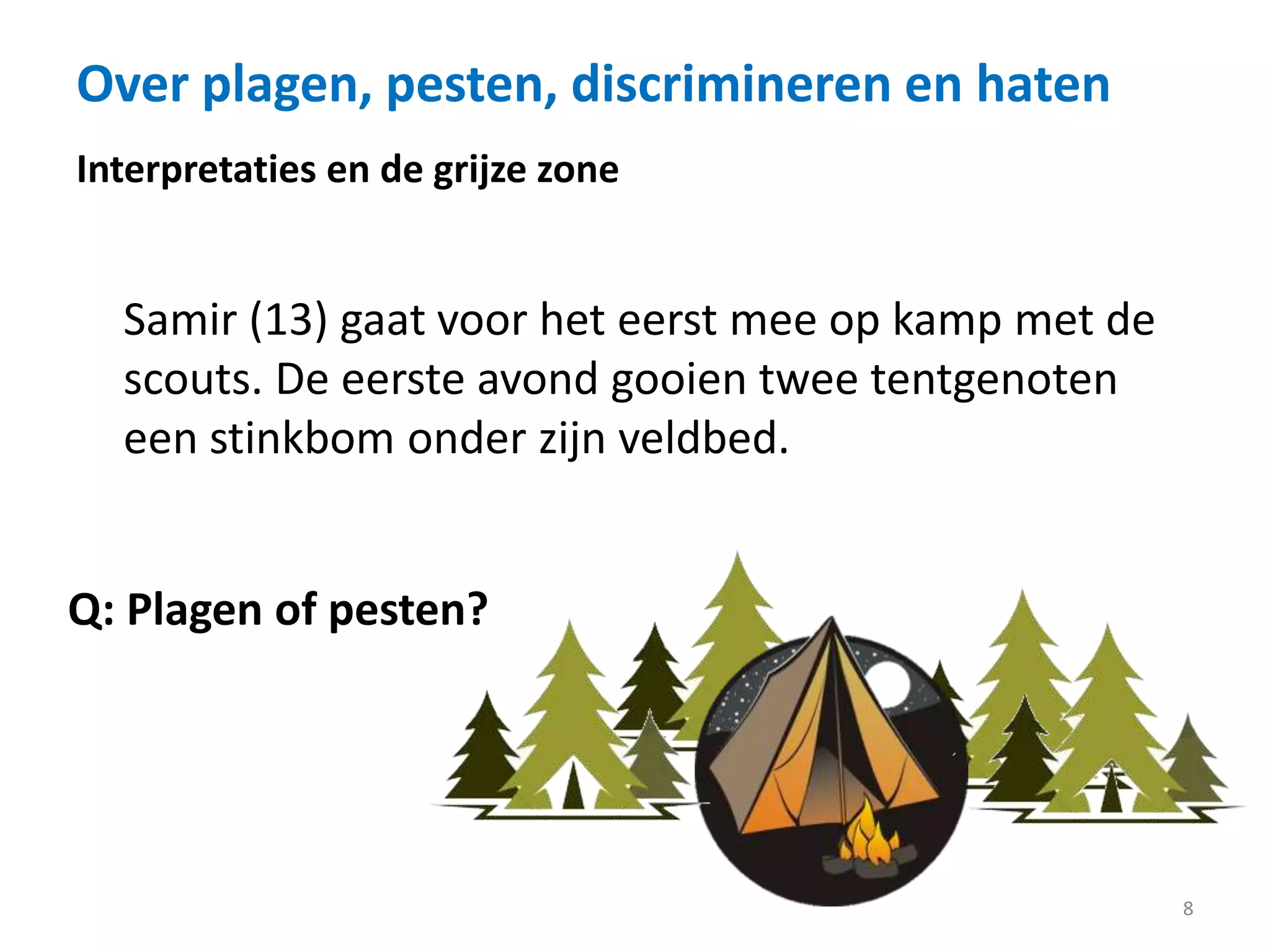 Over plagen, pesten, discrimineren en haten
8
Interpretaties en de grijze zone
Samir (13) gaat voor het eerst mee op kamp met de
scouts. De eerste avond gooien twee tentgenoten
een stinkbom onder zijn veldbed.
Q: Plagen of pesten?
 