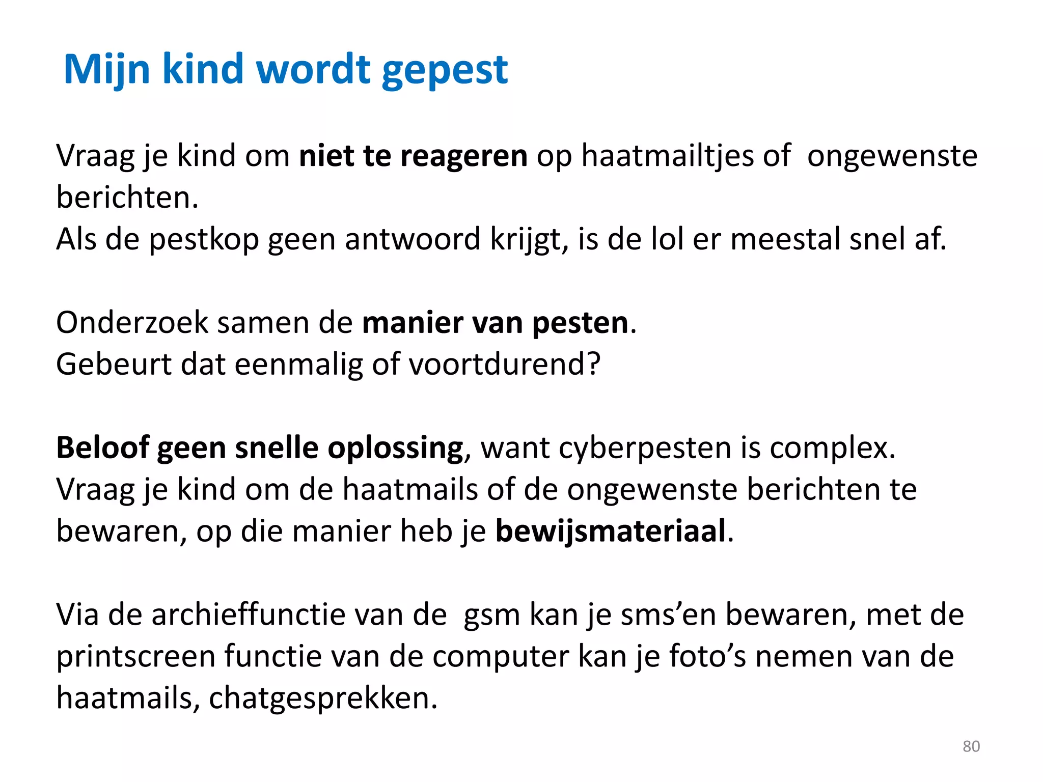 Mijn kind wordt gepest
80
Vraag je kind om niet te reageren op haatmailtjes of ongewenste
berichten.
Als de pestkop geen antwoord krijgt, is de lol er meestal snel af.
Onderzoek samen de manier van pesten.
Gebeurt dat eenmalig of voortdurend?
Beloof geen snelle oplossing, want cyberpesten is complex.
Vraag je kind om de haatmails of de ongewenste berichten te
bewaren, op die manier heb je bewijsmateriaal.
Via de archieffunctie van de gsm kan je sms’en bewaren, met de
printscreen functie van de computer kan je foto’s nemen van de
haatmails, chatgesprekken.
 