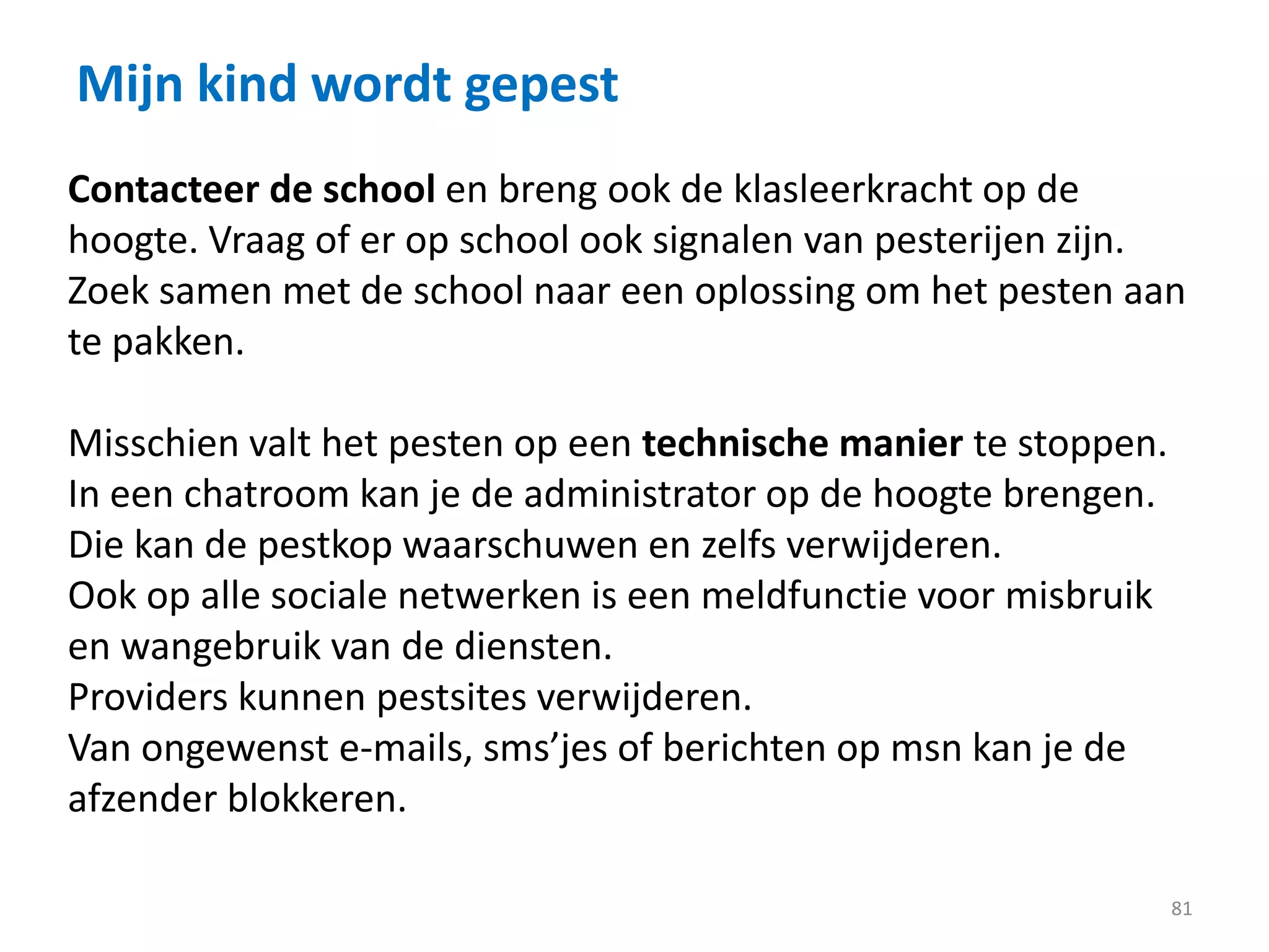 Mijn kind wordt gepest
81
Contacteer de school en breng ook de klasleerkracht op de
hoogte. Vraag of er op school ook signalen van pesterijen zijn.
Zoek samen met de school naar een oplossing om het pesten aan
te pakken.
Misschien valt het pesten op een technische manier te stoppen.
In een chatroom kan je de administrator op de hoogte brengen.
Die kan de pestkop waarschuwen en zelfs verwijderen.
Ook op alle sociale netwerken is een meldfunctie voor misbruik
en wangebruik van de diensten.
Providers kunnen pestsites verwijderen.
Van ongewenst e-mails, sms’jes of berichten op msn kan je de
afzender blokkeren.
 