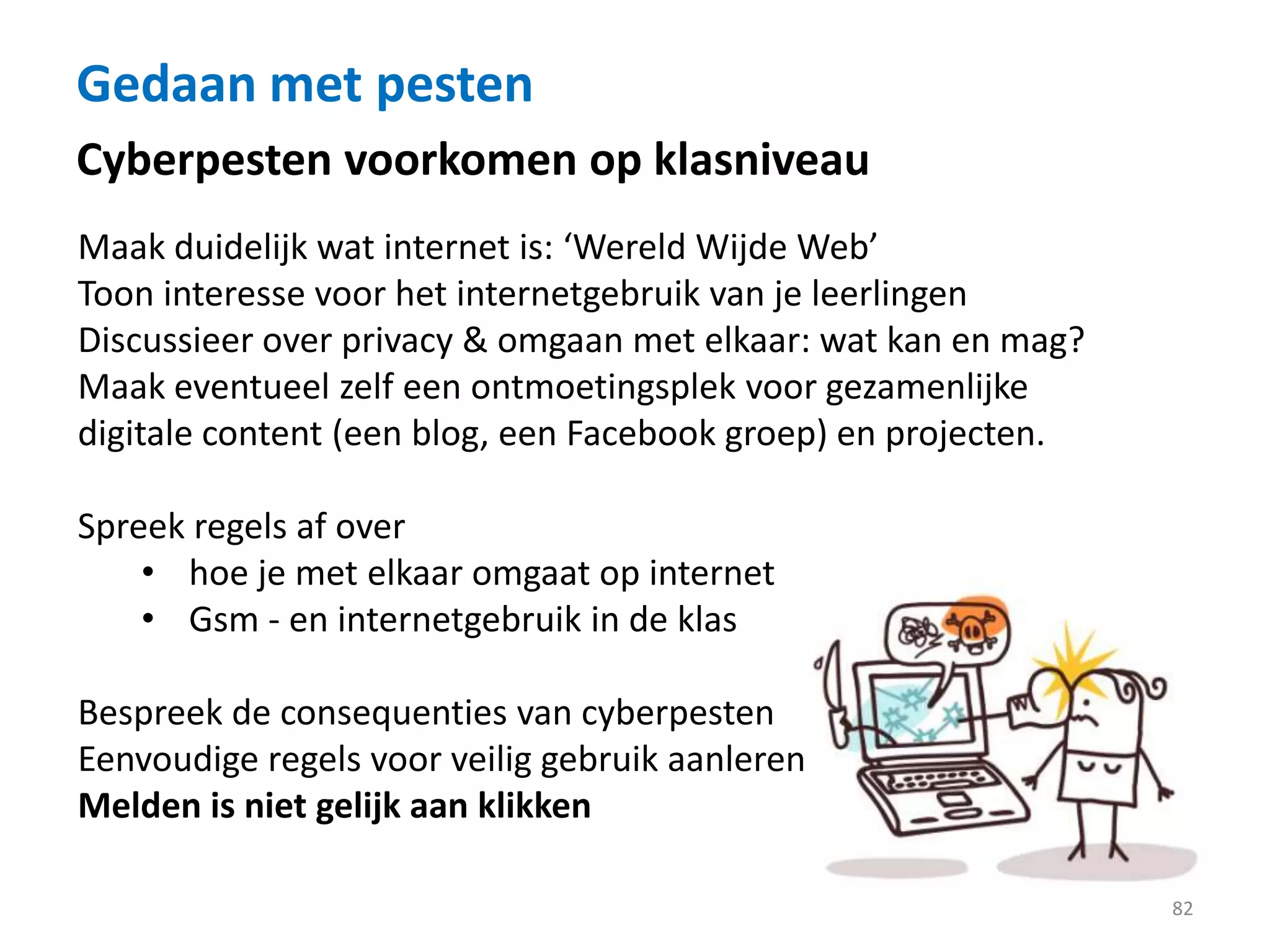 Gedaan met pesten
82
Cyberpesten voorkomen op klasniveau
Maak duidelijk wat internet is: ‘Wereld Wijde Web’
Toon interesse voor het internetgebruik van je leerlingen
Discussieer over privacy & omgaan met elkaar: wat kan en mag?
Maak eventueel zelf een ontmoetingsplek voor gezamenlijke
digitale content (een blog, een Facebook groep) en projecten.
Spreek regels af over
• hoe je met elkaar omgaat op internet
• Gsm - en internetgebruik in de klas
Bespreek de consequenties van cyberpesten
Eenvoudige regels voor veilig gebruik aanleren
Melden is niet gelijk aan klikken
 