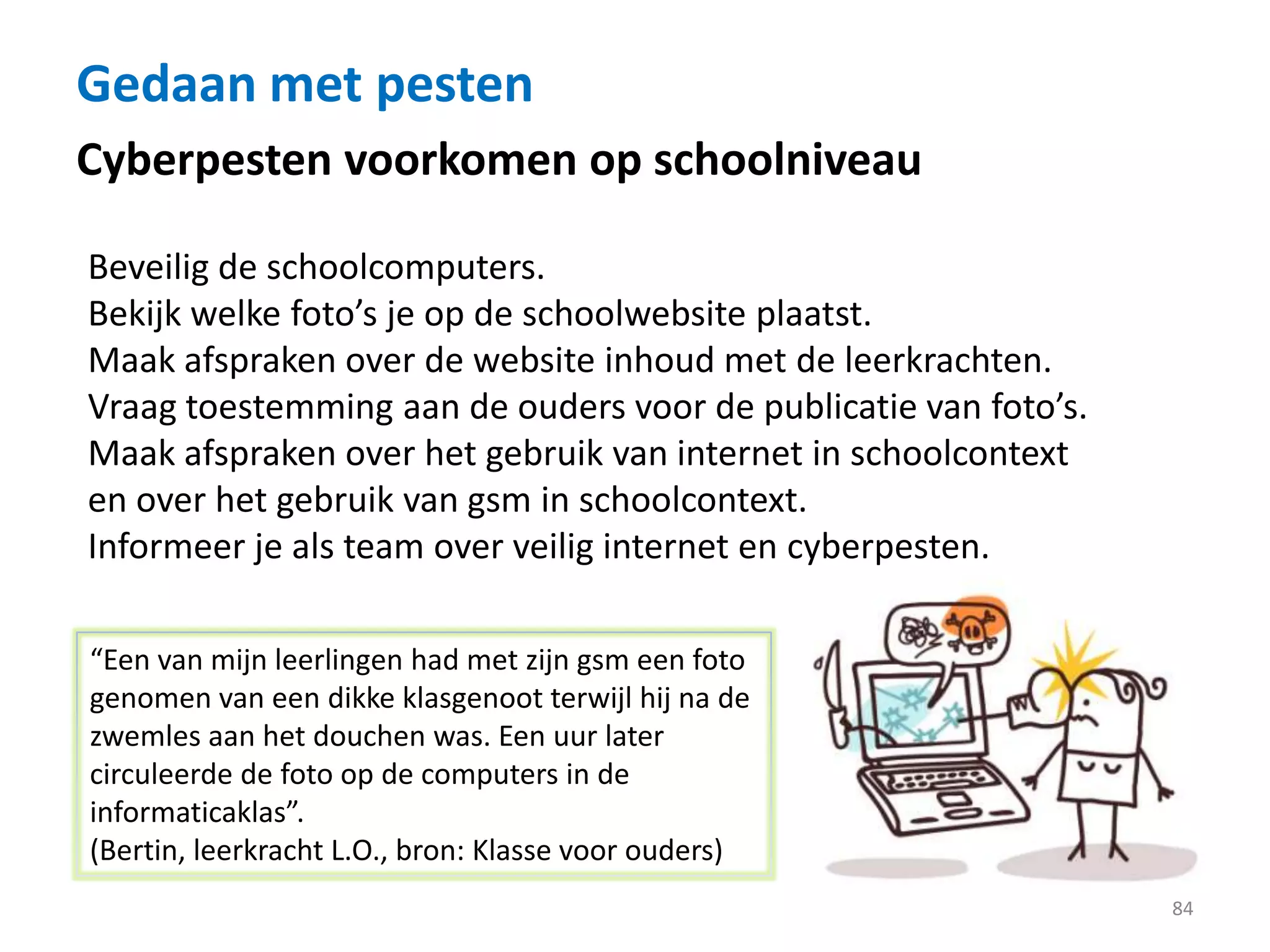 Gedaan met pesten
84
Cyberpesten voorkomen op schoolniveau
Beveilig de schoolcomputers.
Bekijk welke foto’s je op de schoolwebsite plaatst.
Maak afspraken over de website inhoud met de leerkrachten.
Vraag toestemming aan de ouders voor de publicatie van foto’s.
Maak afspraken over het gebruik van internet in schoolcontext
en over het gebruik van gsm in schoolcontext.
Informeer je als team over veilig internet en cyberpesten.
“Een van mijn leerlingen had met zijn gsm een foto
genomen van een dikke klasgenoot terwijl hij na de
zwemles aan het douchen was. Een uur later
circuleerde de foto op de computers in de
informaticaklas”.
(Bertin, leerkracht L.O., bron: Klasse voor ouders)
 
