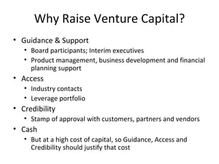 Why Raise Venture Capital? Guidance & Support Board participants; Interim executives Product management, business development and financial planning support Access Industry contacts Leverage portfolio  Credibility Stamp of approval with customers, partners and vendors Cash But at a high cost of capital, so Guidance, Access and Credibility should justify that cost 