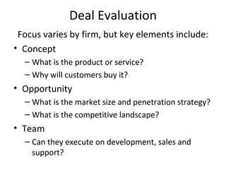 Deal Evaluation Focus varies by firm, but key elements include: Concept What is the product or service? Why will customers buy it? Opportunity What is the market size and penetration strategy? What is the competitive landscape?  Team Can they execute on development, sales and support? 