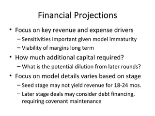 Financial Projections Focus on key revenue and expense drivers Sensitivities important given model immaturity Viability of margins long term How much additional capital required? What is the potential dilution from later rounds? Focus on model details varies based on stage Seed stage may not yield revenue for 18-24 mos. Later stage deals may consider debt financing, requiring covenant maintenance 