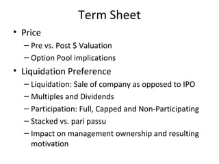 Term Sheet Price Pre vs. Post $ Valuation Option Pool implications Liquidation Preference Liquidation: Sale of company as opposed to IPO Multiples and Dividends Participation: Full, Capped and Non-Participating Stacked vs. pari passu Impact on management ownership and resulting motivation Board Configuration Option Pool: Pre vs. Post $ Dilution Anti-Dilution Rights: Weighted Avg. thru Full Ratchet Pro Rata Rights for future rounds Protective Provisions Term Sheet summary at www.AsktheVC.com 