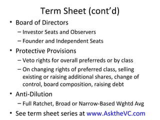 Term Sheet (cont’d) Board of Directors Investor Seats and Observers Founder and Independent Seats Protective Provisions Veto rights for overall preferreds or by class On changing rights of preferred class, selling existing or raising additional shares, change of control, board composition, raising debt Anti-Dilution Full Ratchet, Broad or Narrow-Based Wghtd Avg See term sheet series at  www.AsktheVC.com 