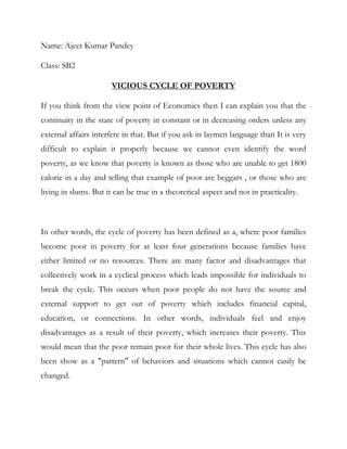 Name: Ajeet Kumar Pandey

Class: SB2

                       VICIOUS CYCLE OF POVERTY

If you think from the view point of Economics then I can explain you that the
continuity in the state of poverty in constant or in decreasing orders unless any
external affairs interfere in that. But if you ask in laymen language than It is very
difficult to explain it properly because we cannot even identify the word
poverty, as we know that poverty is known as those who are unable to get 1800
calorie in a day and telling that example of poor are beggars , or those who are
living in slums. But it can be true in a theoretical aspect and not in practicality.



In other words, the cycle of poverty has been defined as a, where poor families
become poor in poverty for at least four generations because families have
either limited or no resources. There are many factor and disadvantages that
collectively work in a cyclical process which leads impossible for individuals to
break the cycle. This occurs when poor people do not have the source and
external support to get out of poverty which includes financial capital,
education, or connections. In other words, individuals feel and enjoy
disadvantages as a result of their poverty, which increases their poverty. This
would mean that the poor remain poor for their whole lives. This cycle has also
been show as a "pattern" of behaviors and situations which cannot easily be
changed.
 